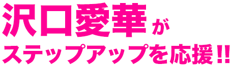 沢口愛華が ステップアップを応援!!