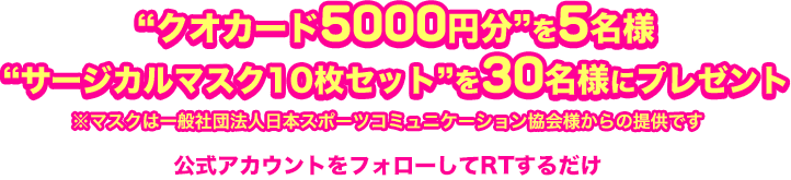 “クオカード5000円分”を5名様　“サージカルマスク10枚セット”を30名様にプレゼント 公式アカウントをフォローしてRTするだけ ※マスクは一般社団法人日本スポーツコミュニケーション協会様からの提供です