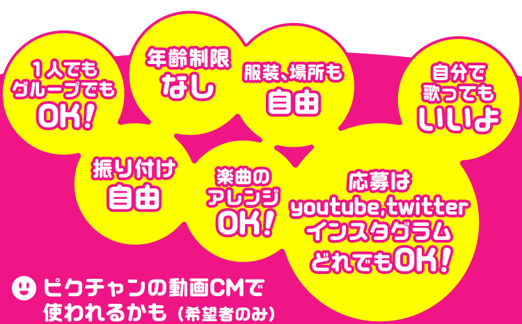 １人でもグループでもOK！ 年齢制限なし 振り付け自由 服装、場所も自由 楽曲のアレンジOK！ 自分で歌ってもいいよ 応募はYouTube,Twitter,インスタグラムどれでもOK！ ピクチャンの動画CMで使われるかも（希望者のみ）